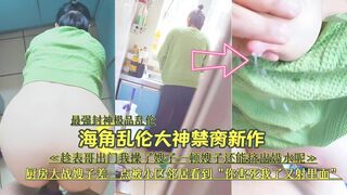 『最强封神极品乱伦』海角乱伦大神禁脔新作 趁表哥出门，厨房大战嫂子差—点被小区邻居看到